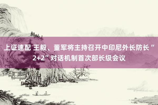 上证速配 王毅、董军将主持召开中印尼外长防长“2+2”对话机制首次部长级会议