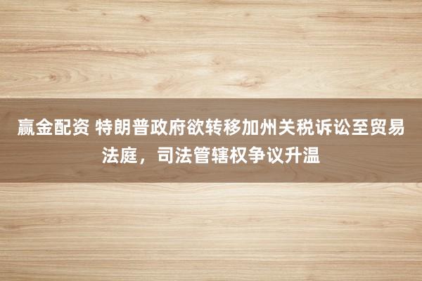 赢金配资 特朗普政府欲转移加州关税诉讼至贸易法庭，司法管辖权争议升温
