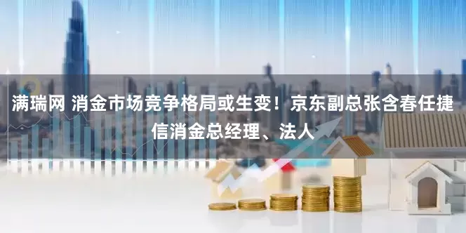 满瑞网 消金市场竞争格局或生变！京东副总张含春任捷信消金总经理、法人