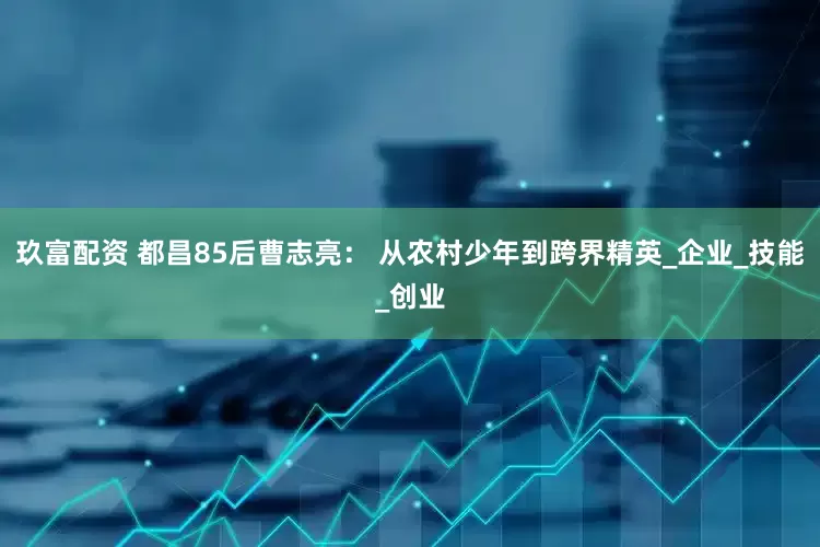 玖富配资 都昌85后曹志亮： 从农村少年到跨界精英_企业_技能_创业