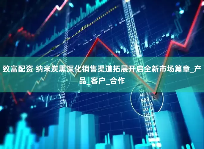 致富配资 纳米炭黑深化销售渠道拓展开启全新市场篇章_产品_客户_合作
