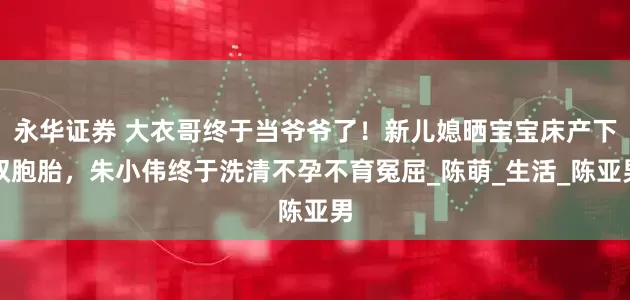 永华证券 大衣哥终于当爷爷了！新儿媳晒宝宝床产下双胞胎，朱小伟终于洗清不孕不育冤屈_陈萌_生活_陈亚男