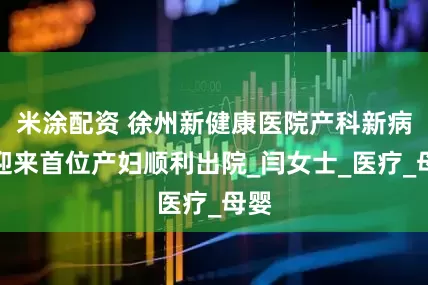 米涂配资 徐州新健康医院产科新病房迎来首位产妇顺利出院_闫女士_医疗_母婴