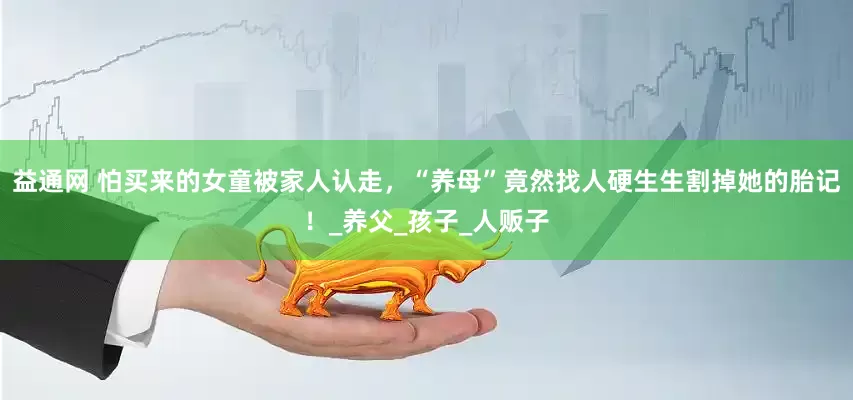 益通网 怕买来的女童被家人认走，“养母”竟然找人硬生生割掉她的胎记！_养父_孩子_人贩子