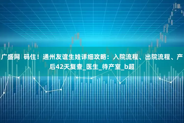 广盛网  码住！通州友谊生娃详细攻略：入院流程、出院流程、产后42天复查_医生_待产室_b超