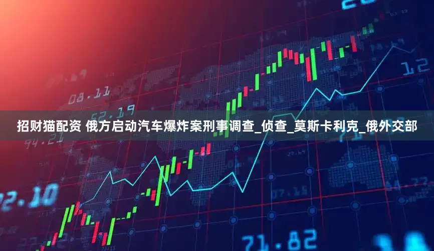 招财猫配资 俄方启动汽车爆炸案刑事调查_侦查_莫斯卡利克_俄外交部