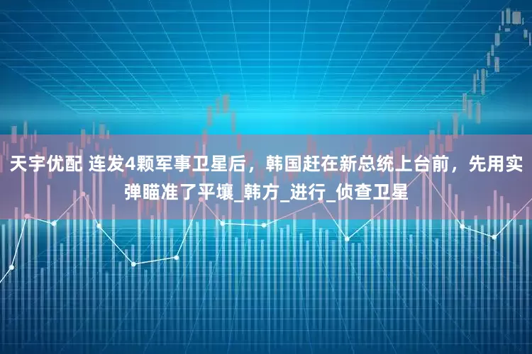 天宇优配 连发4颗军事卫星后，韩国赶在新总统上台前，先用实弹瞄准了平壤_韩方_进行_侦查卫星