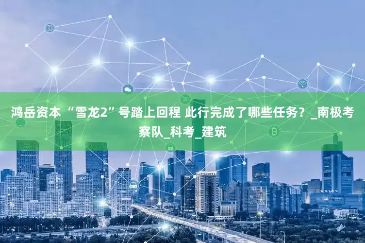 鸿岳资本 “雪龙2”号踏上回程 此行完成了哪些任务？_南极考察队_科考_建筑