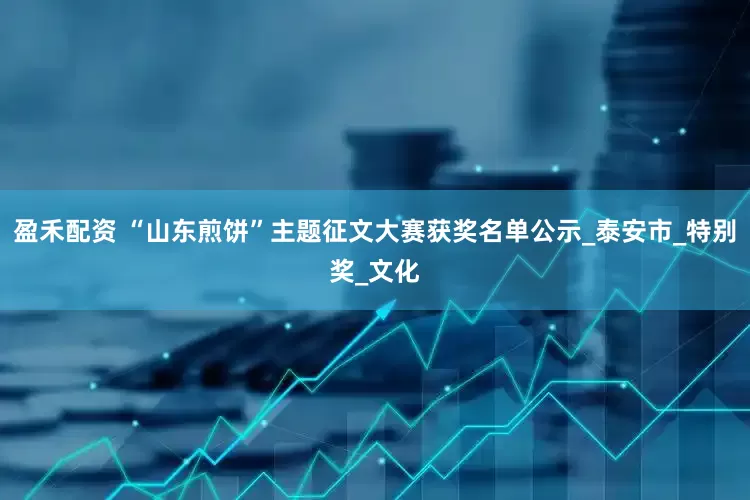 盈禾配资 “山东煎饼”主题征文大赛获奖名单公示_泰安市_特别奖_文化