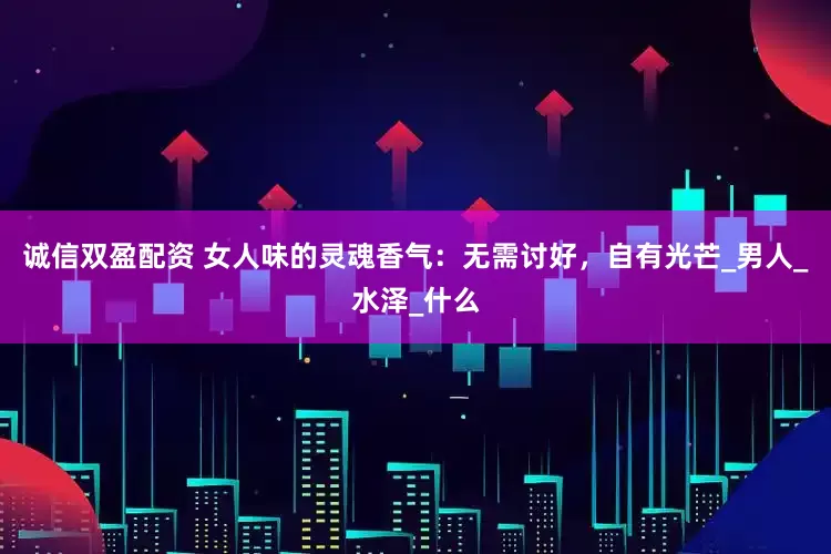 诚信双盈配资 女人味的灵魂香气：无需讨好，自有光芒_男人_水泽_什么