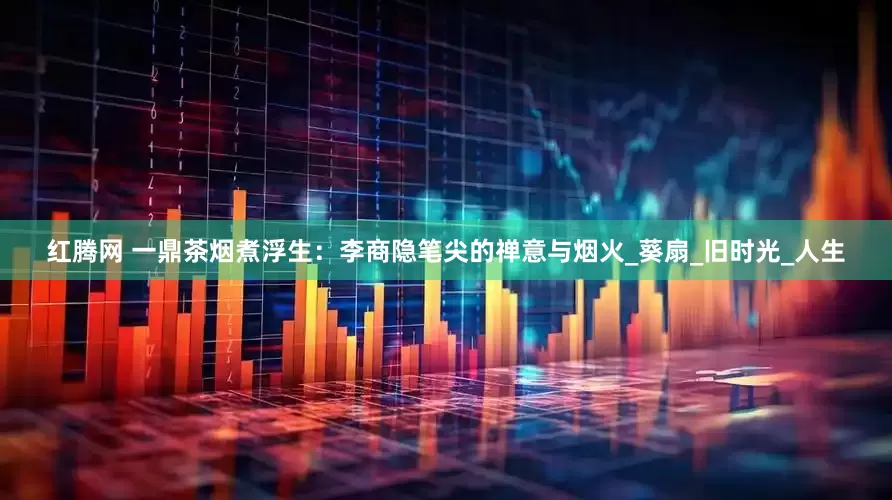 红腾网 一鼎茶烟煮浮生：李商隐笔尖的禅意与烟火_葵扇_旧时光_人生