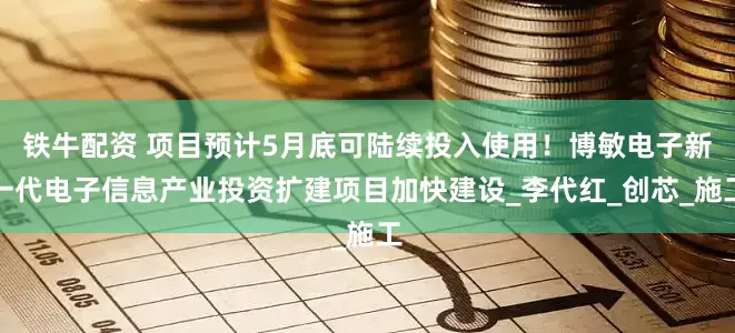 铁牛配资 项目预计5月底可陆续投入使用！博敏电子新一代电子信息产业投资扩建项目加快建设_李代红_创芯_施工