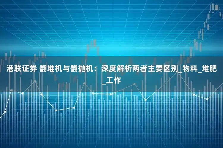 港联证券 翻堆机与翻抛机：深度解析两者主要区别_物料_堆肥_工作