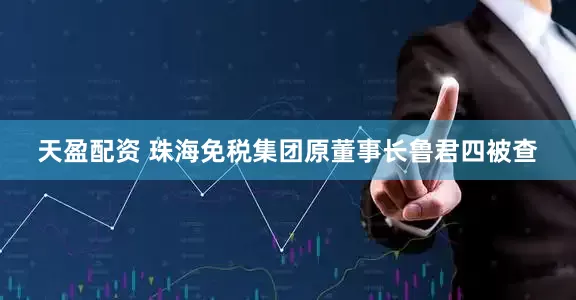 天盈配资 珠海免税集团原董事长鲁君四被查