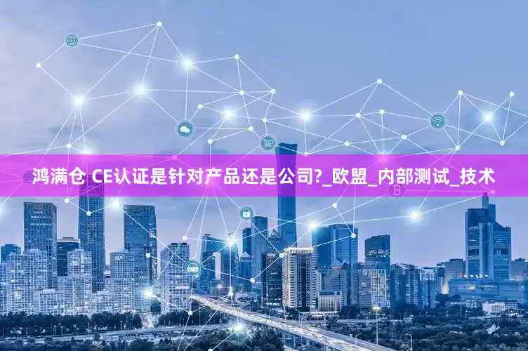 鸿满仓 CE认证是针对产品还是公司?_欧盟_内部测试_技术