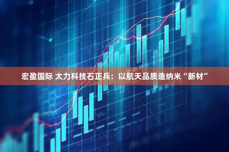 宏盈国际 太力科技石正兵：以航天品质造纳米“新材”