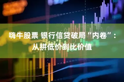 嗨牛股票 银行信贷破局“内卷”：从拼低价到比价值