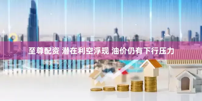 至尊配资 潜在利空浮现 油价仍有下行压力
