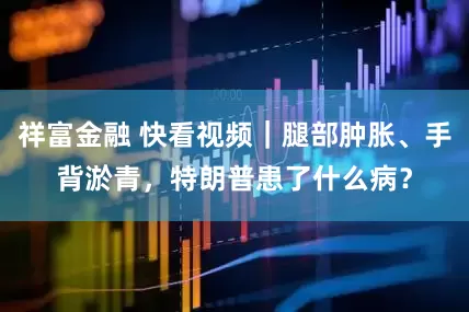 祥富金融 快看视频｜腿部肿胀、手背淤青，特朗普患了什么病？