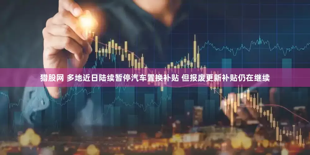 猎股网 多地近日陆续暂停汽车置换补贴 但报废更新补贴仍在继续