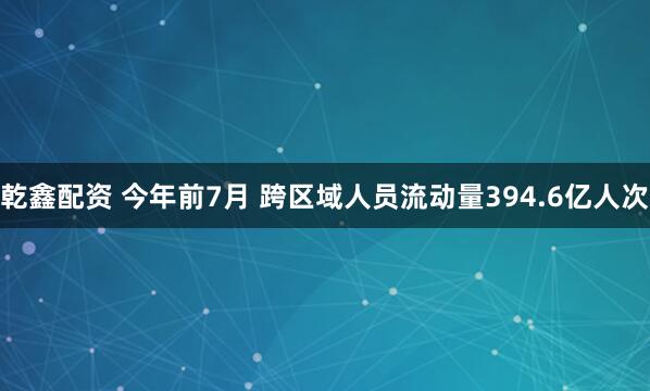 乾鑫配资 今年前7月 跨区域人员流动量394.6亿人次