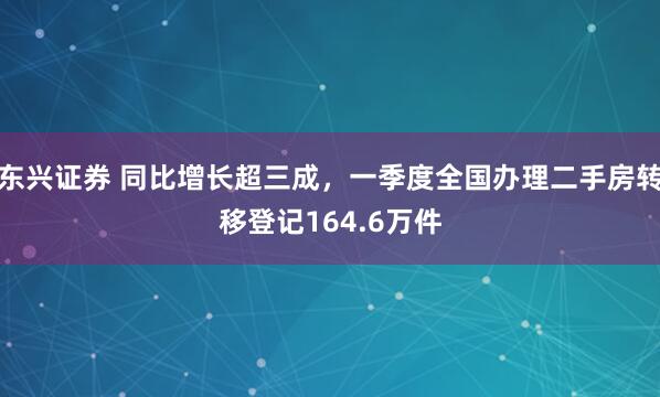 东兴证券 同比增长超三成，一季度全国办理二手房转移登记164.6万件