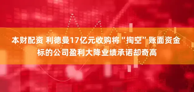 本财配资 利德曼17亿元收购将“掏空”账面资金 标的公司盈利大降业绩承诺却奇高