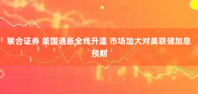 联合证券 美国通胀全线升温 市场加大对美联储加息预期